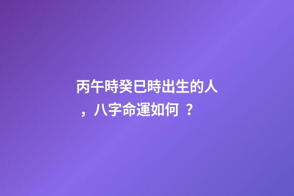 丙午時癸巳時出生的人，八字命運如何？